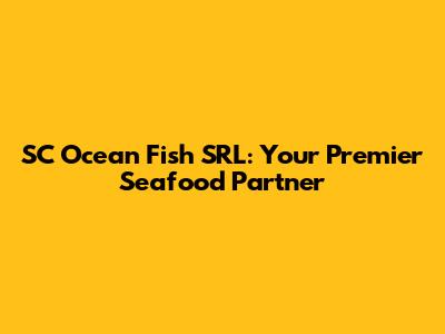 SC Ocean Fish SRL: Your Premier Seafood Partner