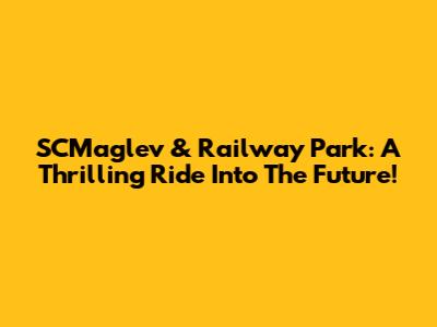 SCMaglev & Railway Park: A Thrilling Ride Into The Future!