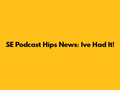 SE Podcast Hip's News: I've Had It!