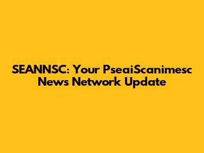 SEANNSC: Your PseaiScanimesc News Network Update