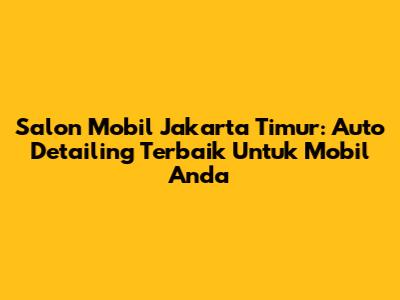 Salon Mobil Jakarta Timur: Auto Detailing Terbaik Untuk Mobil Anda