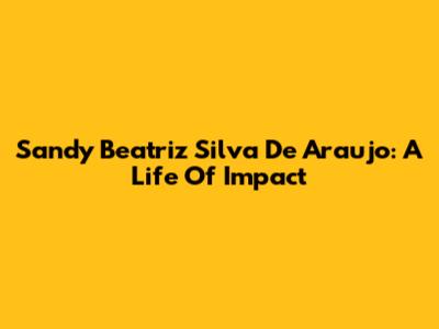 Sandy Beatriz Silva De Araujo: A Life Of Impact