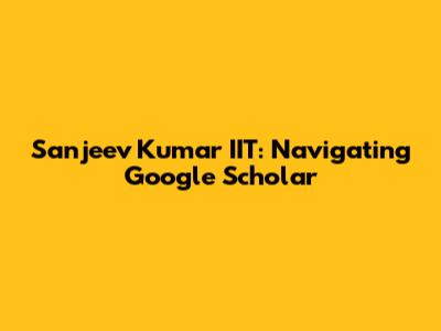 Sanjeev Kumar IIT: Navigating Google Scholar