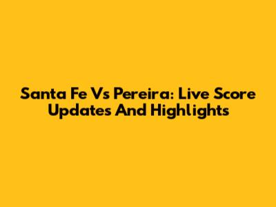 Santa Fe Vs Pereira: Live Score Updates And Highlights
