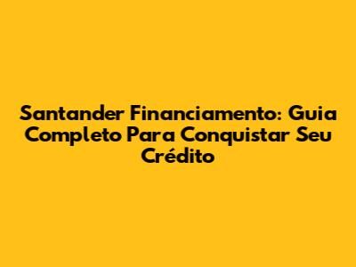 Santander Financiamento: Guia Completo Para Conquistar Seu Crédito