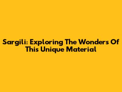 Sargili: Exploring The Wonders Of This Unique Material