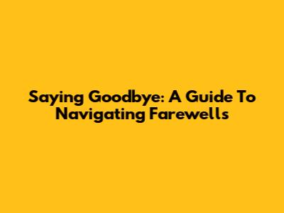 Saying Goodbye: A Guide To Navigating Farewells