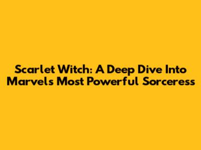 Scarlet Witch: A Deep Dive Into Marvel's Most Powerful Sorceress