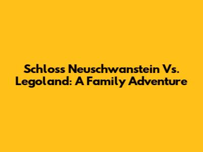 Schloss Neuschwanstein Vs. Legoland: A Family Adventure