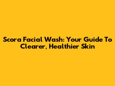 Scora Facial Wash: Your Guide To Clearer, Healthier Skin