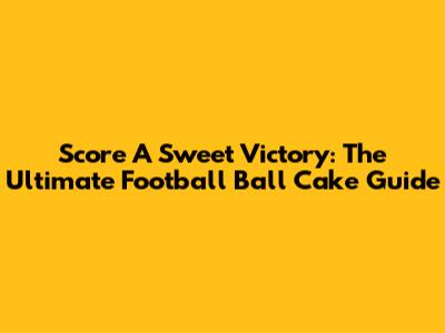 Score A Sweet Victory: The Ultimate Football Ball Cake Guide
