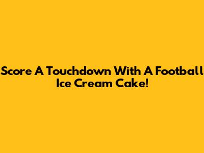 Score A Touchdown With A Football Ice Cream Cake!