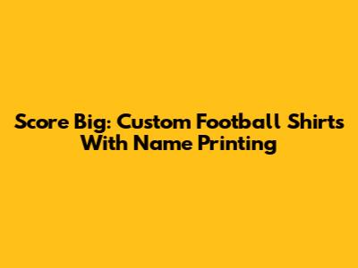 Score Big: Custom Football Shirts With Name Printing