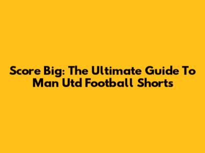 Score Big: The Ultimate Guide To Man Utd Football Shorts