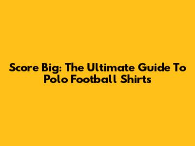 Score Big: The Ultimate Guide To Polo Football Shirts