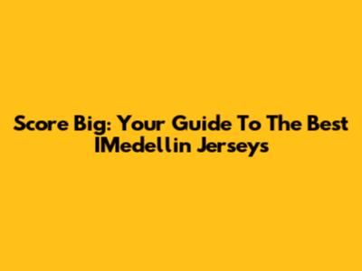 Score Big: Your Guide To The Best IMedellin Jerseys