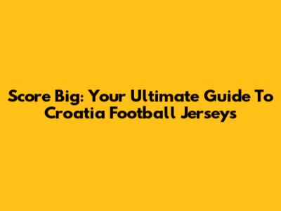 Score Big: Your Ultimate Guide To Croatia Football Jerseys