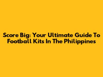 Score Big: Your Ultimate Guide To Football Kits In The Philippines