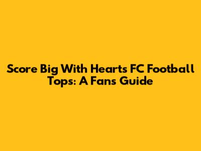 Score Big With Hearts FC Football Tops: A Fan's Guide