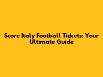Score Italy Football Tickets: Your Ultimate Guide