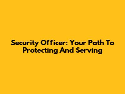 Security Officer: Your Path To Protecting And Serving