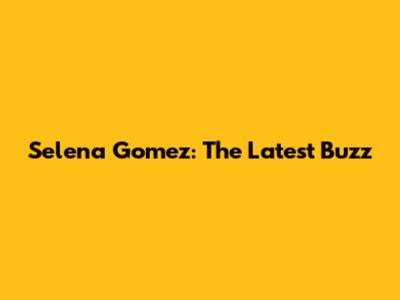Selena Gomez: The Latest Buzz