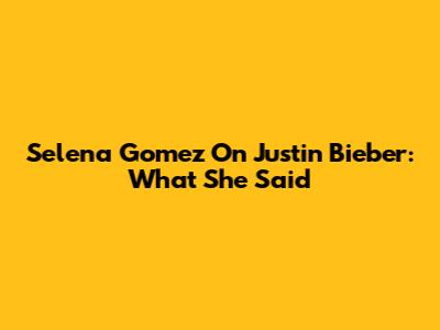 Selena Gomez On Justin Bieber: What She Said