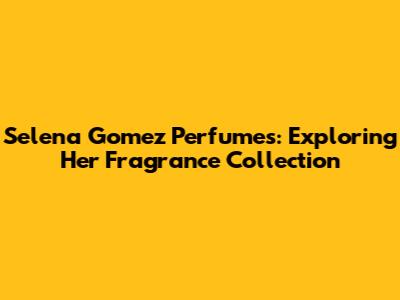Selena Gomez Perfumes: Exploring Her Fragrance Collection
