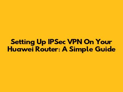 Setting Up IPSec VPN On Your Huawei Router: A Simple Guide