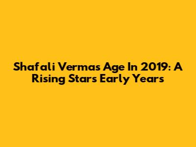 Shafali Verma's Age In 2019: A Rising Star's Early Years