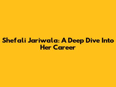 Shefali Jariwala: A Deep Dive Into Her Career