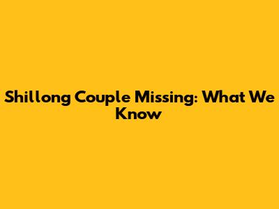Shillong Couple Missing: What We Know