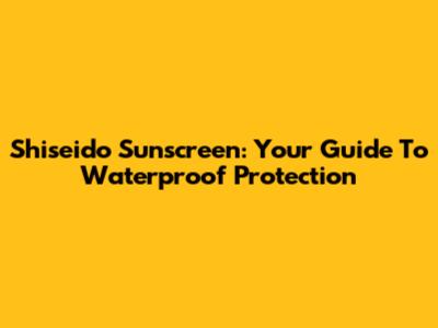 Shiseido Sunscreen: Your Guide To Waterproof Protection