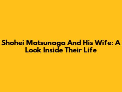 Shohei Matsunaga And His Wife: A Look Inside Their Life