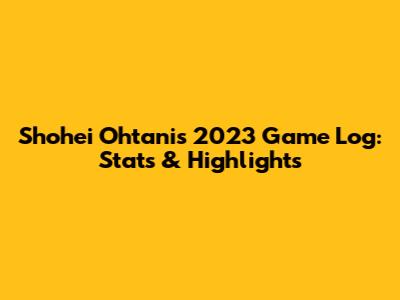 Shohei Ohtani's 2023 Game Log: Stats & Highlights
