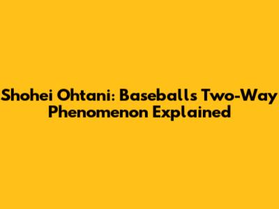 Shohei Ohtani: Baseball's Two-Way Phenomenon Explained