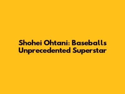 Shohei Ohtani: Baseball's Unprecedented Superstar