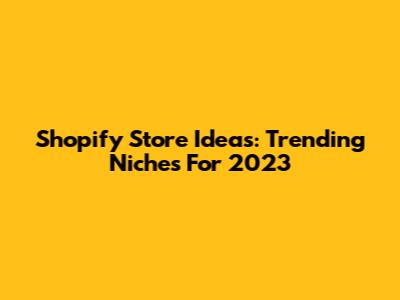 Shopify Store Ideas: Trending Niches For 2023
