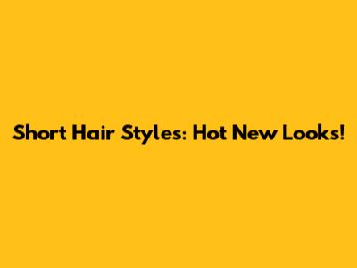 Short Hair Styles: Hot New Looks!