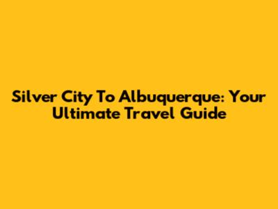 Silver City To Albuquerque: Your Ultimate Travel Guide