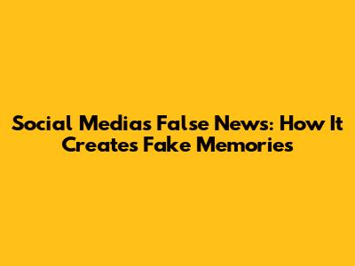 Social Media's False News: How It Creates Fake Memories