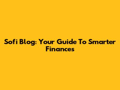 Sofi Blog: Your Guide To Smarter Finances