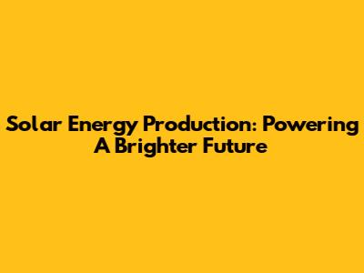 Solar Energy Production: Powering A Brighter Future