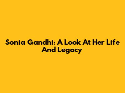 Sonia Gandhi: A Look At Her Life And Legacy