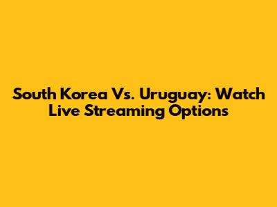 South Korea Vs. Uruguay: Watch Live Streaming Options