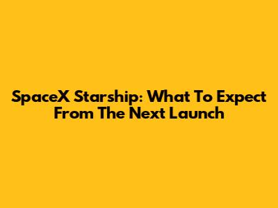 SpaceX Starship: What To Expect From The Next Launch