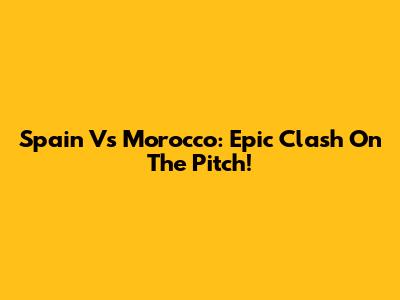Spain Vs Morocco: Epic Clash On The Pitch!