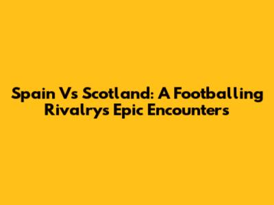 Spain Vs Scotland: A Footballing Rivalry's Epic Encounters