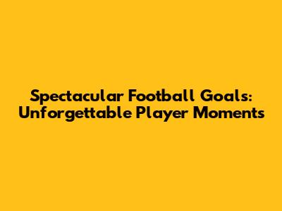 Spectacular Football Goals: Unforgettable Player Moments
