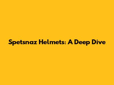 Spetsnaz Helmets: A Deep Dive